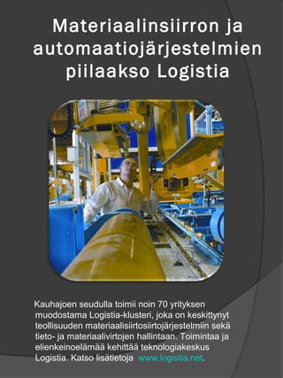Materiaalinsiirron ja
automaatioj?rjestelmien
   piilaakso Logistia




Kauhajoen seudulla toimii noin 70 yrityksen
muodostama Logistia-klusteri, joka on keskittynyt
teollisuuden materiaalisiirtosiirtoj?rjestelmiin sek?
tieto- ja materiaalivirtojen hallintaan. Toimintaa ja
elienkeinoel?m?? kehitt?? teknologiakeskus
Logistia. Katso lis?tietoja www.logistia.net.
 