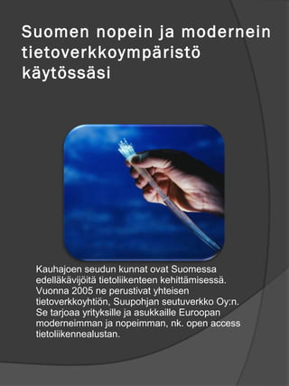 Suomen nopein ja modernein
tietoverkkoymp?rist?
k?yt?ss?si?




 Kauhajoen seudun kunnat ovat Suomessa
 edell?k?vij?it? tietoliikenteen kehitt?misess?.
 Vuonna 2005 ne perustivat yhteisen
 tietoverkkoyhti?n, Suupohjan seutuverkko Oy:n.
 Se tarjoaa yrityksille ja asukkaille Euroopan
 moderneimman ja nopeimman, nk. open access
 tietoliikennealustan.
 