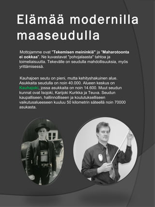 El?m?? modernilla
maaseudulla
Mottojamme ovat "Tekemisen meininki?" ja "Maharotoonta
ei ookkaa". Ne kuvastavat "pohojalaasta" tahtoa ja
toimeliaisuutta. Tekev?lle on seudulla mahdollisuuksia, my?s
yritt?misess?.

Kauhajoen seutu on pieni, mutta kehityshakuinen alue.
Asukkaita seudulla on noin 40.000. Alueen keskus on
Kauhajoki, jossa asukkaita on noin 14.600. Muut seudun
kunnat ovat Isojoki, Karijoki Kurikka ja Teuva. Seudun
kaupalliseen, hallinnolliseen ja koulutukselliseen
vaikutusalueeseen kuuluu 50 kilometrin s?teell? noin 70000
asukasta.
 
