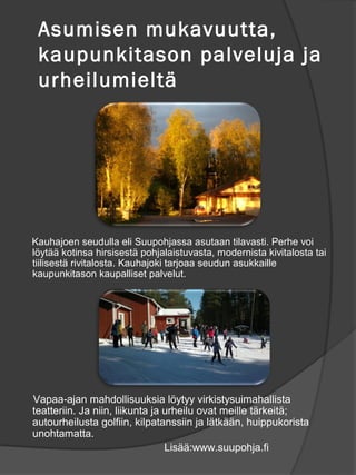 Asumisen mukavuutta,
 kaupunkitason palveluja ja
 urheilumielt?




Kauhajoen seudulla eli Suupohjassa asutaan tilavasti. Perhe voi
l?yt?? kotinsa hirsisest? pohjalaistuvasta, modernista kivitalosta tai
tiilisest? rivitalosta. Kauhajoki tarjoaa seudun asukkaille
kaupunkitason kaupalliset palvelut.




Vapaa-ajan mahdollisuuksia l?ytyy virkistysuimahallista
teatteriin. Ja niin, liikunta ja urheilu ovat meille t?rkeit?;
autourheilusta golfiin, kilpatanssiin ja l?tk??n, huippukorista
unohtamatta.
                                 Lis??:www.suupohja.fi
 