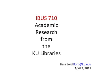 IBUS 710 Academic Research from the KU Libraries Lissa Lord  [email_address] April 7, 2011 