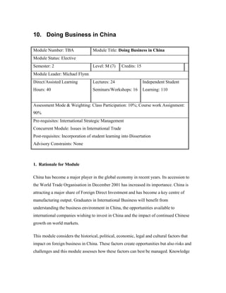 10. Doing Business in China

Module Number: TBA                Module Title: Doing Business in China
Module Status: Elective
Semester: 2                       Level: M (7)     Credits: 15
Module Leader: Michael Flynn
Direct/Assisted Learning          Lectures: 24                   Independent Student
Hours: 40                         Seminars/Workshops: 16         Learning: 110


Assessment Mode & Weighting: Class Participation: 10%; Course work Assignment:
90%
Pre-requisites: International Strategic Management
Concurrent Module: Issues in International Trade
Post-requisites: Incorporation of student learning into Dissertation
Advisory Constraints: None



1. Rationale for Module

China has become a major player in the global economy in recent years. Its accession to
the World Trade Organisation in December 2001 has increased its importance. China is
attracting a major share of Foreign Direct Investment and has become a key centre of
manufacturing output. Graduates in International Business will benefit from
understanding the business environment in China, the opportunities available to
international companies wishing to invest in China and the impact of continued Chinese
growth on world markets.

This module considers the historical, political, economic, legal and cultural factors that
impact on foreign business in China. These factors create opportunities but also risks and
challenges and this module assesses how these factors can best be managed. Knowledge
 