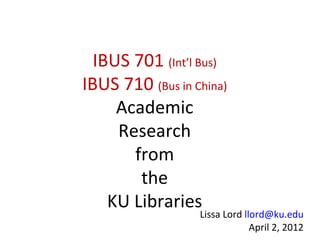 IBUS 701 (Int’l Bus)
IBUS 710 (Bus in China)
     Academic
     Research
       from
        the
    KU Libraries
                  Lissa Lord llord@ku.edu
                               April 2, 2012
 