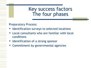 Key success factors The four phases Preparatory Process: Identification  surveys to selected locations  Local consultants who are familiar with local conditions  I dentification of a strong sponsor  Commitment by governmental agencies 