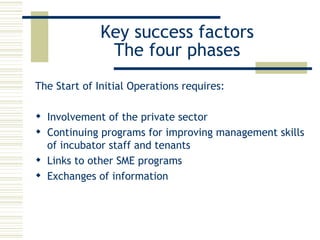 Key success factors The four phases The Start of Initial Operations requires: Involvement of the private sector  Continuing programs for improving management skills of incubator staff and tenants  Links to other SME programs  Exchanges of information 