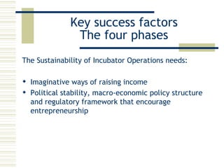 Key success factors The four phases The Sustainability of Incubator Operations needs: Imaginative ways of raising income  Political stability, macro-economic policy structure and regulatory framework that encourage entrepreneurship 