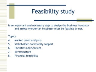 Feasibility study Is an important and necessary step to design the business incubator and assess whether an incubator must be feasible or not. Topics Market (need analysis) Stakeholder-Community support Facilities and Services Infrastructure Financial feasibility 