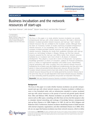 RESEARCH Open Access
Business incubation and the network
resources of start-ups
Inger Beate Pettersen1
, Jarle Aarstad1*
, Øystein Stavø Høvig1
and Anita Ellen Tobiassen2
* Correspondence:
jarle.aarstad@hib.no
1
Bergen University College, PO Box
7030, NO-5020 Bergen, Norway
Full list of author information is
available at the end of the article
Abstract
The focus in this paper is to study whether business incubation can provide
entrepreneurial start-ups with critical network resources. We make a distinction
between incubator-provided network resources and start-ups’ “own” external
network resources that are unrelated to the incubator context. Although there
has been an increasing number of studies examining incubated entrepreneurs’
network resources, to our knowledge, this is the first study that explicitly
compares incubator-provided network resources and start-ups’ own external
network resources. Analyzing the results from qualitative interviews with start-up
tenants at a technology incubator in Bergen, Norway, we find that network
resources acquired by the start-ups’ own efforts (rather than network resources
facilitated by an incubator) were most critical in all phases of enterprise
development. They played a crucial role in terms of idiosyncratic (non-generic)
knowledge generation as drivers of innovation, catalysts for financial contributors,
and as a means to organizational reputation and market access. Nevertheless,
internal networking with other incubator firms and external network resources
facilitated by the incubator were also helpful and complementary, but they were more
generic in nature and provided limited idiosyncratic resources. We also found that
incubator network resources tend to have traits similar to those of identity-based
network resources because they are not mainly governed by economic interests, but at
the same time, they are not path-dependent. Inter-tenant network resources, therefore,
can have nonbinding weak-ties properties and provide non-redundant information.
Keywords: Start-ups, Network resources, Business incubation, Entrepreneurship
Background
The focus in this paper is to study whether business incubation can provide entrepre-
neurial start-ups with critical network resources. A business incubator is defined as a
more or less formalized entity with an infrastructure intended to nurture incubated
start-ups with critical resources in the pursuit of survival and growth (partly derived
from Allen and Rahman 1985). Business incubation can provide the start-ups with re-
sources such as office space, counseling, and other basic services, but their purpose is also
to stimulate internal networking and exchange of knowledge between entrepreneurial
start-up firms (Hansen et al. 2000; Hughes et al. 2007; Sá and Lee 2012; Kitagawa and
Robertson 2012). Furthermore, business incubators should help tenants to build networks
with external companies, organizations, and other individuals (Hansen et al. 2000). All in
all, one can argue that business incubators may foster network resources, which we define
© 2016 Pettersen et al. Open Access This article is distributed under the terms of the Creative Commons Attribution 4.0 International
License (http://creativecommons.org/licenses/by/4.0/), which permits unrestricted use, distribution, and reproduction in any medium,
provided you give appropriate credit to the original author(s) and the source, provide a link to the Creative Commons license, and
indicate if changes were made.
Pettersen et al. Journal of Innovation and Entrepreneurship (2016) 5:7
DOI 10.1186/s13731-016-0038-8
 