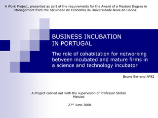 A Work Project, presented as part of the requirements for the Award of a Masters Degree in
     Management from the Faculdade de Economia da Universidade Nova de Lisboa.




                             BUSINESS INCUBATION
                             IN PORTUGAL
                             The role of cohabitation for networking
                             between incubated and mature firms in
                             a science and technology incubator

                                                                            Bruno Serrano Nº82




                A Project carried out with the supervision of Professor Stefan
                                            Meisiek

                                        27th June 2008
 