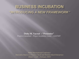 Business Incubation"Introducing a New Framework” Doha M. Yacout  - “Presenter” Projects Consultant – Project Incubation Center – AASTMT Dubai International Conference  Innovative Sources to Finance Small and Medium-Sized Enterprises Dubai – UAE – February 2010 