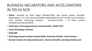 BUSINESS INCUBATORS AND ACCELERATORS 
IN DELHI NCR 
• 5ideas: Founded by Pearl Uppal (founder-F&U) and Gaurav Kachru (founder-dealsandyou). 
2.5 cr per startup and deep collaboration for 6-12 months and 5 startups a 
time. Another interesting initiative – Founders-in-Heel – to boost women 
entrepreneurship specifically. 
• Information Technology Business Incubator(ITBI ), JSSATE-STEP 
• Amity Technology Incubator 
• SEED-MDI 
• Technology based Incubator Society (TBIS), University of Delhi , South Campus 
• Shriram Institute for Industrial Research , Shriram Scientific and Industrial Research 
 
