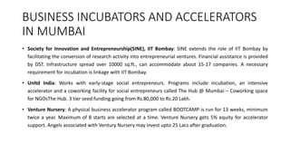 BUSINESS INCUBATORS AND ACCELERATORS 
IN MUMBAI 
• Society for Innovation and Entrepreneurship(SINE), IIT Bombay: SINE extends the role of IIT Bombay by 
facilitating the conversion of research activity into entrepreneurial ventures. Financial assistance is provided 
by DST. Infrastructure spread over 10000 sq.ft., can accommodate about 15-17 companies. A necessary 
requirement for incubation is linkage with IIT Bombay. 
• Unltd India: Works with early-stage social entrepreneurs. Programs include incubation, an intensive 
accelerator and a coworking facility for social entrepreneurs called The Hub @ Mumbai – Coworking space 
for NGOsThe Hub. 3 tier seed funding going from Rs.80,000 to Rs.20 Lakh. 
• Venture Nursery: A physical business accelerator program called BOOTCAMP is run for 13 weeks, minimum 
twice a year. Maximum of 8 starts are selected at a time. Venture Nursery gets 5% equity for accelerator 
support. Angels associated with Ventury Nursery may invest upto 25 Lacs after graduation. 
 