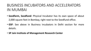 BUSINESS INCUBATORS AND ACCELERATORS 
IN MUMBAI 
• Seedfarm, Seedfund: Physical Incubator has its own space of about 
2,000 square feet in Bombay, right next to the Seedfund office. 
• GSF: See above in Business incubators in Delhi section for more 
details. 
• SP Jain Institute of Management Research Center 
 