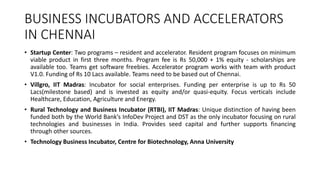BUSINESS INCUBATORS AND ACCELERATORS 
IN CHENNAI 
• Startup Center: Two programs – resident and accelerator. Resident program focuses on minimum 
viable product in first three months. Program fee is Rs 50,000 + 1% equity - scholarships are 
available too. Teams get software freebies. Accelerator program works with team with product 
V1.0. Funding of Rs 10 Lacs available. Teams need to be based out of Chennai. 
• Villgro, IIT Madras: Incubator for social enterprises. Funding per enterprise is up to Rs 50 
Lacs(milestone based) and is invested as equity and/or quasi-equity. Focus verticals include 
Healthcare, Education, Agriculture and Energy. 
• Rural Technology and Business Incubator (RTBI), IIT Madras: Unique distinction of having been 
funded both by the World Bank’s InfoDev Project and DST as the only incubator focusing on rural 
technologies and businesses in India. Provides seed capital and further supports financing 
through other sources. 
• Technology Business Incubator, Centre for Biotechnology, Anna University 
 