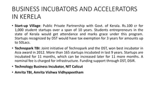 BUSINESS INCUBATORS AND ACCELERATORS 
IN KERELA 
• Start-up Village: Public Private Partnership with Govt. of Kerala. Rs.100 cr for 
1,000 student startups over a span of 10 years. Students entrepreneurs in the 
state of Kerala would get attendance and marks grace under this program. 
Startups recognized by DST would have tax exemption for 3 years for amounts up 
to 50Lacs. 
• Technopark TBI: Joint initiative of Technopark and the DST, won best incubator in 
Asia award in 2012. More than 165 startups incubated in last 9 years. Startups are 
incubated for 11 months, which can be increased later for 11 more months. A 
nominal fee is charged for infrastructure. Funding support through DST, DSIR. 
• Technology Business Incubator, NIT Calicut 
• Amrita TBI, Amrita Vishwa Vidhyapeetham 
 