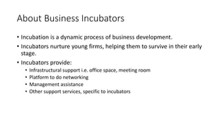About Business Incubators 
• Incubation is a dynamic process of business development. 
• Incubators nurture young firms, helping them to survive in their early 
stage. 
• Incubators provide: 
• Infrastructural support i.e. office space, meeting room 
• Platform to do networking 
• Management assistance 
• Other support services, specific to incubators 
 