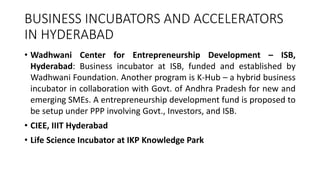 BUSINESS INCUBATORS AND ACCELERATORS 
IN HYDERABAD 
• Wadhwani Center for Entrepreneurship Development – ISB, 
Hyderabad: Business incubator at ISB, funded and established by 
Wadhwani Foundation. Another program is K-Hub – a hybrid business 
incubator in collaboration with Govt. of Andhra Pradesh for new and 
emerging SMEs. A entrepreneurship development fund is proposed to 
be setup under PPP involving Govt., Investors, and ISB. 
• CIEE, IIIT Hyderabad 
• Life Science Incubator at IKP Knowledge Park 
 