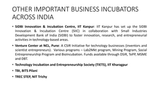 OTHER IMPORTANT BUSINESS INCUBATORS 
ACROSS INDIA 
• SIDBI Innovation & Incubation Centre, IIT Kanpur: IIT Kanpur has set up the SIDBI 
Innovation & Incubation Centre (SIIC) in collaboration with Small Industries 
Development Bank of India (SIDBI) to foster innovation, research, and entrepreneurial 
activities in technology-based areas. 
• Venture Center at NCL, Pune: A CSIR Initiative for technology businesses (inventors and 
scientist entrepreneurs). Various programs – Lab2Mkt program, Mining Program, Social 
Entrepreneurship Program and BioIncubation. Funds available through DSIR, TePP, MSME 
and DBT. 
• Technology Incubation and Entrepreneurship Society (TIETS), IIT Kharagpur 
• TBI, BITS Pilani 
• TREC STEP, NIT Trichy 
 