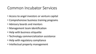Common Incubator Services 
• Access to angel investors or venture capital 
• Comprehensive business training programs 
• Advisory boards and mentors 
• Management team identification 
• Help with business etiquette 
• Technology commercialization assistance 
• Help with regulatory compliance 
• Intellectual property management 
 