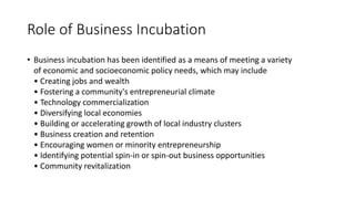 Role of Business Incubation 
• Business incubation has been identified as a means of meeting a variety 
of economic and socioeconomic policy needs, which may include 
• Creating jobs and wealth 
• Fostering a community's entrepreneurial climate 
• Technology commercialization 
• Diversifying local economies 
• Building or accelerating growth of local industry clusters 
• Business creation and retention 
• Encouraging women or minority entrepreneurship 
• Identifying potential spin-in or spin-out business opportunities 
• Community revitalization 
 