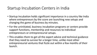 Startup Incubation Centers in India 
• Startup Incubation holds significant importance in a country like India 
where entrepreneurs by the score are launching new setups and 
changing the game of business by minutes. 
• For the uninitiated, business incubation programs or centers provide 
support functions, mentorship and resources to individual 
entrepreneurs or entrepreneurial setups. 
• This enables them to get all the expert advice and technical guidance 
that they need to survive for a longer time, unlike most other 
entrepreneurial ventures that fizzle out within a few months of their 
launch. 
 