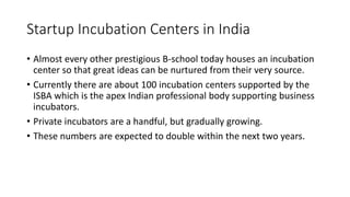 Startup Incubation Centers in India 
• Almost every other prestigious B-school today houses an incubation 
center so that great ideas can be nurtured from their very source. 
• Currently there are about 100 incubation centers supported by the 
ISBA which is the apex Indian professional body supporting business 
incubators. 
• Private incubators are a handful, but gradually growing. 
• These numbers are expected to double within the next two years. 
 