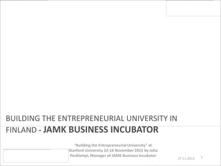 BUILDING THE ENTREPRENEURIAL UNIVERSITY IN
FINLAND - JAMK BUSINESS INCUBATOR
                  “Building the Entrepreneurial University” at
               Stanford University 12-16 November 2012 by Juha
                Perälampi, Manager of JAMK Business Incubator                 1
                                                                 27.11.2012
 
