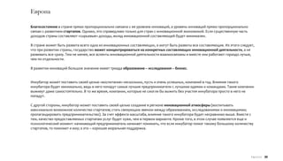 Европа

Благосостояние в стране прямо пропорционально связано с ее уровнем инноваций, а уровень инноваций прямо пропорционально
связан с развитием стартапов. Однако, это справедливо только для стран с инновационной экономикой. Если существенную часть
доходов страны составляют «сырьевые» доходы, вклад инновационной составляющей будет минимален.

В стране может быть развита всего одна из инновационных составляющих, а могут быть развиты все составляющие. Из этого следует,
что при развитии страны, государство может концентрироваться на конкретных составляющих инновационной деятельности, а не
развивать все сразу. Тем не менее, все аспекты инновационной деятельности взаимосвязаны и вместе они работают гораздо лучше,
чем по отдельности.

В развитии инноваций большое значение имеет триада образование – исследования – бизнес.


Инкубатор может поставить своей целью «воспитание» нескольких, пусть и очень успешных, компаний в год. Влияние такого
инкубатора будет минимально, ведь в него попадут самые лучшие предприниматели с лучшими идеями и командами. Такие компании
выживут даже самостоятельно. В то же время, компании, которые не смогли бы выжить без участия инкубатора просто в него не
попадут.

С другой стороны, инкубатор может поставить своей целью создание в регионе инновационной атмосферы (воспитывать
максимально возможное количество стартапов; стать связующим звеном между образованием, исследованиями и инновациями;
пропагандировать предпринимательство). За счет эффекта масштаба, влияние такого инкубатора будет несравнимо выше. Вместе с
тем, качество предоставляемых стартапам услуг будет хуже, чем в первом варианте. Кроме того, в этом случае появляется еще и
психологический момент: начинающий предприниматель начинает понимать, что если инкубатор помог такому большому количеству
стартапов, то поможет и ему; а это – хорошая моральная поддержка.




                                                                                                                             Европа 30
 