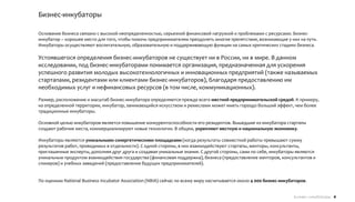 Бизнес-инкубаторы

Основание бизнеса связано с высокой неопределенностью, серьезной финансовой нагрузкой и проблемами с ресурсами. Бизнес-
инкубатор – хорошее место для того, чтобы помочь предпринимателям преодолеть многие препятствия, возникающие у них на пути.
Инкубаторы осуществляют воспитательную, образовательную и поддерживающую функции на самых критических стадиях бизнеса.

Устоявшегося определения бизнес-инкубаторов не существует ни в России, ни в мире. В данном
исследовании, под бизнес-инкубаторами понимается организация, предназначенная для ускорения
успешного развития молодых высокотехнологичных и инновационных предприятий (также называемых
стартапами, резидентами или клиентами бизнес-инкубаторов), благодаря предоставлению им
необходимых услуг и нефинансовых ресурсов (в том числе, коммуникационных).
Размер, расположение и масштаб бизнес-инкубатора определяются прежде всего местной предпринимательской средой. К примеру,
на определенной территории, инкубатор, занимающийся искусством и ремеслами может иметь гораздо больший эффект, чем более
традиционные инкубаторы.

Основной целью инкубаторов является повышение конкурентоспособности его резидентов. Вышедшие из инкубатора стартапы
создают рабочие места, коммерциализируют новые технологии. В общем, укрепляют местную и национальную экономику.

Инкубаторы являются уникальными синергетическими площадками (когда результаты совместной работы превышают сумму
результатов работ, проводимых в отдельности). С одной стороны, в них взаимодействуют стартапы, менторы, консультанты,
приглашенные эксперты, дополняя друг друга и создавая уникальные знания. С другой стороны, сами по себе, инкубаторы являются
уникальным продуктом взаимодействия государства (финансовая поддержка), бизнеса (предоставление менторов, консультантов и
спикеров) и учебных заведений (предоставление будущих предпринимателей).


По оценкам National Business Incubator Association (NBIA) сейчас по всему миру насчитывается около 4 000 бизнес-инкубаторов.


                                                                                                                      Бизнес-инкубаторы 4
 