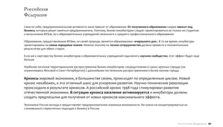 Российская
Федерация

Сама по себе, предпринимательская активность мало зависит от образования. От полученного образования скорее зависит вид
бизнеса, которым решит заняться предприниматель. Поэтому, бизнес-инкубаторам следует ориентироваться не только на студентов
и выпускников ВУЗов, но и образовательных учреждений начального и среднего профессионального образования.

Образование, предоставляемое ВУЗам, по своей природе, является образованием «вчерашнего дня». В то же время, инкубаторы
ориентированы на самые передовые знания. Именно поэтому их тесное сотрудничество должно привести к положительным
результатам для обеих сторон.

Если же к партнерству бизнес-инкубаторов и образовательных учреждений подключить научное сообщество, этот эффект будет еще
больше.

Наиболее логичное территориальное распространение бизнес-инкубаторов: сосредоточение в самых крупных городах (не
ограничиваясь Москвой и Санкт-Петербургом) с дальнейшим постепенным распространением в более мелкие города.

Кризисы мировой экономики, в большинстве своем, происходят по определенным циклам. Новый
кризис неизбежен, и это отличный шанс для ускорения развития. Научно-технические революции
происходили в результате кризисов. А российский кризис 1998 года стимулировал развитие
отечественной экономики. В ситуации кризиса население активизируется и инкубаторы должны
создать предпосылки для получения от новых кризисов максимального эффекта.
Экономика России молода и предоставляет предпринимателям огромные возможности. Но нужно не концентрироваться на
сложившихся стереотипных подходах к бизнесу в России.




                                                                                                            Российская Федерация 40
 