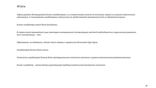 Итоги

Зафиксировать декларируемое бизнес-инкубаторами и их сторонниками влияние на экономику страны или региона практически
невозможно. А показываемая инкубаторами статистика не предоставляет возможности для их адекватной оценки.


Бизнес-инкубаторы могут быть доходными.


В стране могут развиваться лишь некоторые инновационные составляющие; жесткой необходимости в параллельном развитии
всех составляющих – нет.


Образование, исследования, и бизнес тесно связаны и гармонично дополняют друг друга.


Инкубаторов должно быть много.


Плотность инкубаторов должна быть пропорциональна плотности населения и уровню экономического развития региона.


Бизнес-инкубатор – катализатор существующей предпринимательской активности населения.




                                                                                                                        41
 