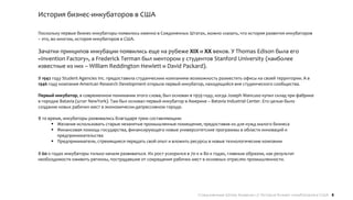 История бизнес-инкубаторов в США

Поскольку первые бизнес-инкубаторы появились именно в Соединенных Штатах, можно сказать, что история развития инкубаторов
– это, во многом, история инкубаторов в США.

Зачатки принципов инкубации появились еще на рубеже XIX и XX веков. У Thomas Edison была его
«Invention Factory», а Frederick Terman был ментором у студентов Stanford University (наиболее
известные из них – William Reddington Hewlett и David Packard).
В 1942 году Student Agencies Inc. предоставила студенческим компаниям возможность разместить офисы на своей территории. А в
1946 году компания American Research Development открыла первый инкубатор, находящийся вне студенческого сообщества.

Первый инкубатор, в современном понимании этого слова, был основан в 1959 году, когда Joseph Mancuso купил склад при фабрике
в городке Batavia (штат NewYork). Там был основал первый инкубатор в Америке – Batavia Industrial Center. Его целью было
создание новых рабочих мест в экономически-депрессивном городе.

В то время, инкубаторы развивались благодаря трем составляющим:
       Желание использовать старые незанятые промышленные помещения, предоставив их для нужд малого бизнеса
       Финансовая помощь государства, финансирующего новые университетские программы в области инноваций и
         предпринимательства
       Предприниматели, стремящиеся передать свой опыт и вложить ресурсы в новые технологические компании

В 60-х годах инкубаторы только начали развиваться. Их рост ускорился в 70-х и 80-х годах, главным образом, как результат
необходимости оживить регионы, пострадавшие от сокращения рабочих мест в основных отраслях промышленности.




                                                                          Соединенные Штаты Америки // История бизнес-инкубаторов в США 8
 