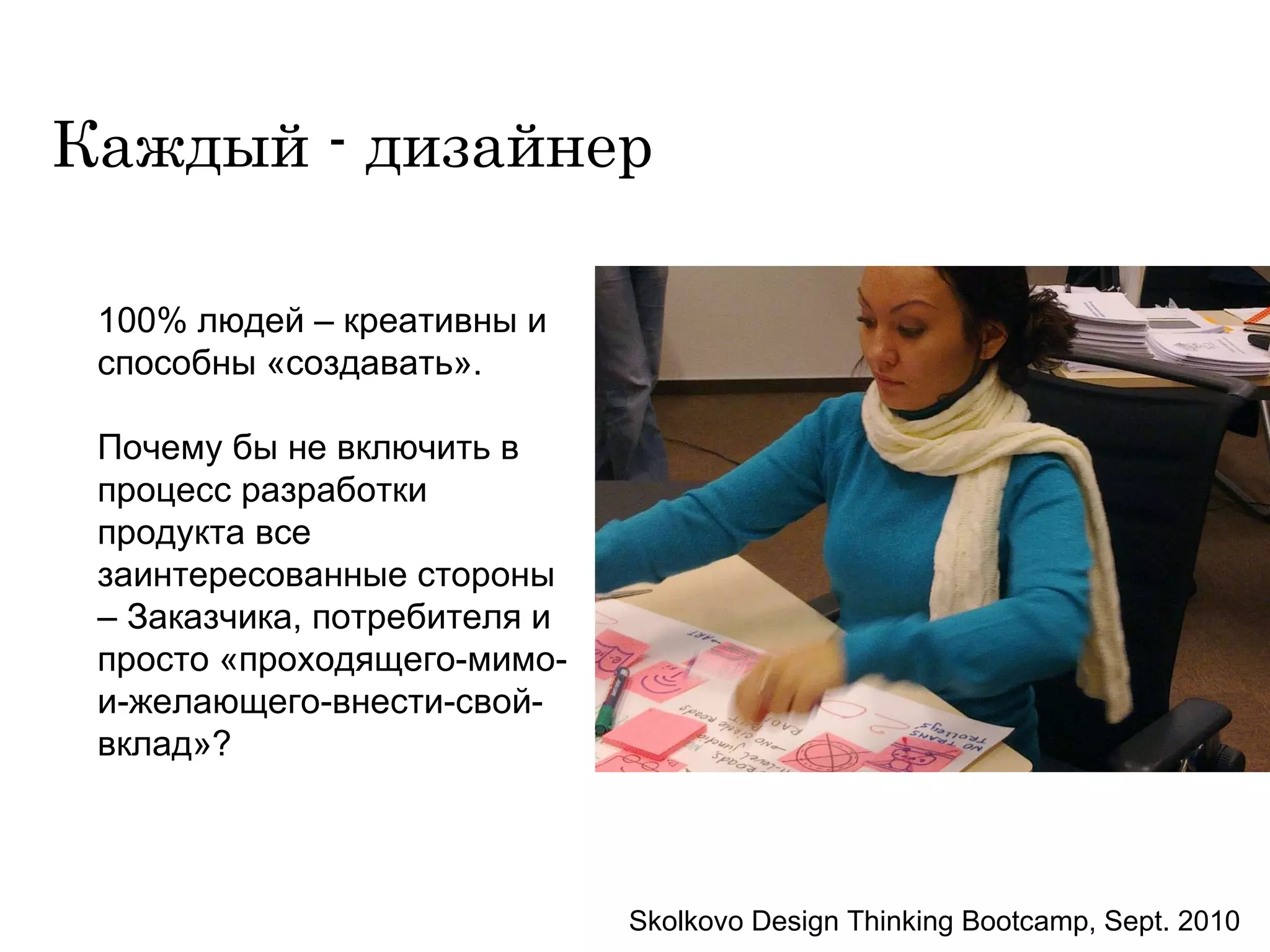 Каждый - дизайнер 100% людей – креативны и способны «создавать».  Почему бы не включить в процесс разработки продукта все заинтересованные стороны – Заказчика, потребителя и просто «проходящего-мимо-и-желающего-внести-свой-вклад»? Skolkovo Design Thinking Bootcamp, Sept. 2010 