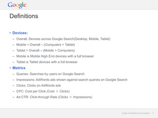 Google Confidential and Proprietary 11Google Confidential and Proprietary 11
Definitions
• Devices:
– Overall: Devices across Google Search(Desktop, Mobile, Tablet)
– Mobile = Overall – (Computers + Tablet)
– Tablet = Overall – (Mobile + Computers)
– Mobile is Mobile High End devices with a full browser
– Tablet is Tablet devices with a full browser
• Metrics
– Queries: Searches by users on Google Search
– Impressions: AdWords ads shown against search queries on Google Search
– Clicks: Clicks on AdWords ads
– CPC: Cost per Click (Cost ÷ Clicks)
– Ad CTR: Click-through Rate (Clicks ÷ Impressions)
 