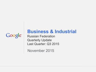 Google Confidential and Proprietary 1Google Confidential and Proprietary 1
Business & Industrial
Russian Federation
Quarterly Update
Last Quarter: Q3 2015
November 2015
 