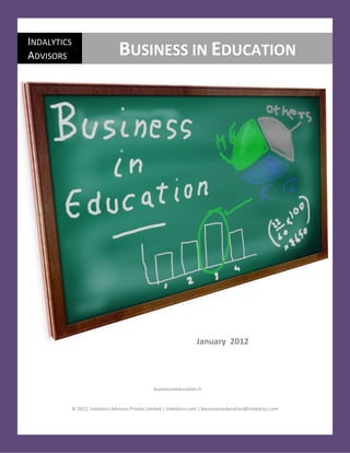 Business in Education                                                                                       January 2012

INDALYTICS
ADVISORS                              BUSINESS IN EDUCATION




                                                                          January 2012




                                                      businessineducation.in


                © 2012, Indalytics Advisors Private Limited | Indalytics.com | businessineducation@indalytics.com


   © Indalytics Advisors      l        businessineducation.in         l        businessineducation@indalytics.com        1
 