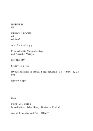 BUSINESS
IN
ETHICAL FOCUS
nd
edition2
A n A n t hol o g y
Fritz Allhoff, Alexander Sager,
and Anand J. Vaidya
EDITED BY
broadview press
BV136 Business in Ethical Focus R6.indd 3 11/15/16 12:26
PM
Review Copy
1
Unit 1
PRELIMINARIES
Introduction: Why Study Business Ethics?
Anand J. Vaidya and Fritz Allhoff
 