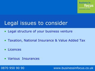 0870 950 90 90 www.businessinfocus.co.uk
Legal issues to consider
• Legal structure of your business venture
• Taxation, National Insurance & Value Added Tax
• Licences
• Various Insurances
 