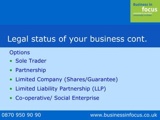 0870 950 90 90 www.businessinfocus.co.uk
Legal status of your business cont.
Options
• Sole Trader
• Partnership
• Limited Company (Shares/Guarantee)
• Limited Liability Partnership (LLP)
• Co-operative/ Social Enterprise
 