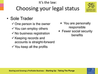 It’s the law:
Choosing your legal status
Starting and Growing a Profitable Business – Starting Up : Taking The Plunge
• Sole Trader
 One person is the owner
 You can employ others
 No business registration
 Keeping records and
accounts is straight-forward
 You keep all the profits
 You are personally
responsible
 Fewer social security
benefits
 