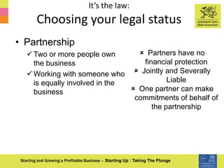 It’s the law:
Choosing your legal status
Starting and Growing a Profitable Business – Starting Up : Taking The Plunge
• Partnership
 Two or more people own
the business
 Working with someone who
is equally involved in the
business
 Partners have no
financial protection
 Jointly and Severally
Liable
 One partner can make
commitments of behalf of
the partnership
 