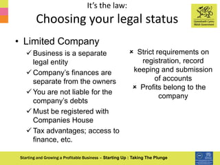 It’s the law:
Choosing your legal status
Starting and Growing a Profitable Business – Starting Up : Taking The Plunge
• Limited Company
 Business is a separate
legal entity
 Company’s finances are
separate from the owners
 You are not liable for the
company’s debts
 Must be registered with
Companies House
 Tax advantages; access to
finance, etc.
 Strict requirements on
registration, record
keeping and submission
of accounts
 Profits belong to the
company
 