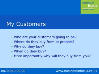 0870 950 90 90 www.businessinfocus.co.uk
My Customers
– Who are your customers going to be?
– Where do they buy from at present?
– Why do they buy?
– When do they buy?
– More importantly why will they buy from you?
 