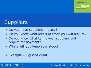 0870 950 90 90 www.businessinfocus.co.uk
Suppliers
• Do you have suppliers in place?
• Do you know what levels of stock you will require?
• Do you know what terms your suppliers will
require for payment?
• Where will you keep your stock?
• Example – Figurine client
 