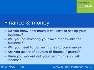 0870 950 90 90 www.businessinfocus.co.uk
Finance & money
• Do you know how much it will cost to set up your
business?
• Will you be investing your own money into the
business?
• Will you need to borrow money to commence?
• Are you aware of sources of finance / grants?
• Have you worked out your minimum survival
income?
 