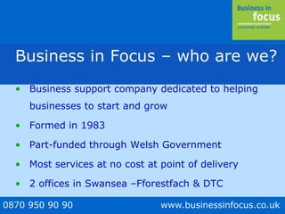0870 950 90 90 www.businessinfocus.co.uk
Business in Focus – who are we?
• Business support company dedicated to helping
businesses to start and grow
• Formed in 1983
• Part-funded through Welsh Government
• Most services at no cost at point of delivery
• 2 offices in Swansea –Fforestfach & DTC
 