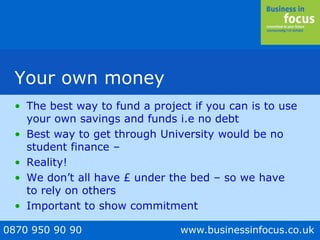 0870 950 90 90 www.businessinfocus.co.uk
Your own money
• The best way to fund a project if you can is to use
your own savings and funds i.e no debt
• Best way to get through University would be no
student finance –
• Reality!
• We don’t all have £ under the bed – so we have
to rely on others
• Important to show commitment
 
