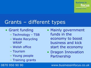 0870 950 90 90 www.businessinfocus.co.uk
Grants – different types
• Grant funding
– Technology - TSB
– Waste Recycling
WRAP
– Welsh office
– Tourism
– Young people
– Training grants
• Mainly government
funds in the
economy to boost
business and kick
start the economy
• Dragon Innovation
Partnership
 
