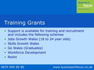 0870 950 90 90 www.businessinfocus.co.uk
Training Grants
• Support is available for training and recruitment
and includes the following schemes
• Jobs Growth Wales (18 to 24 year olds)
• Skills Growth Wales
• Go Wales (Graduates)
• Workforce Development
• ReAct
 