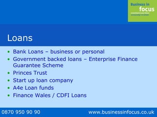 0870 950 90 90 www.businessinfocus.co.uk
Loans
• Bank Loans – business or personal
• Government backed loans – Enterprise Finance
Guarantee Scheme
• Princes Trust
• Start up loan company
• A4e Loan funds
• Finance Wales / CDFI Loans
 